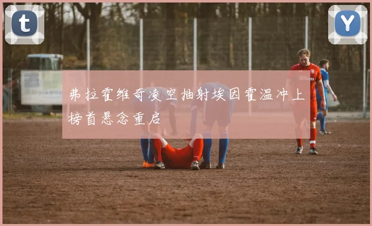 弗拉霍维奇凌空抽射埃因霍温冲上榜首悬念重启