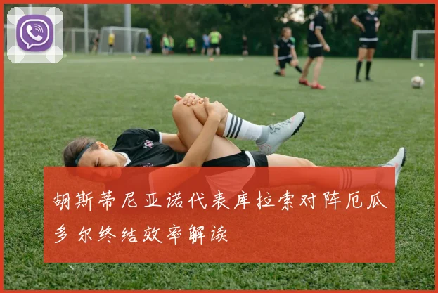 胡斯蒂尼亚诺代表库拉索对阵厄瓜多尔终结效率解读
