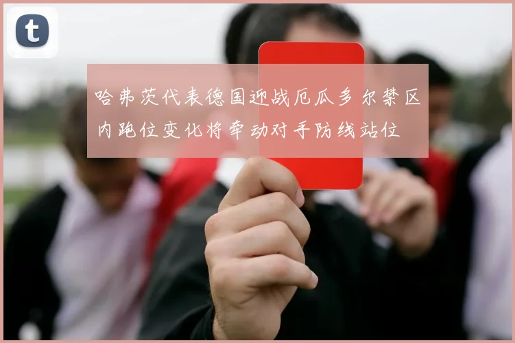 哈弗茨代表德国迎战厄瓜多尔禁区内跑位变化将牵动对手防线站位