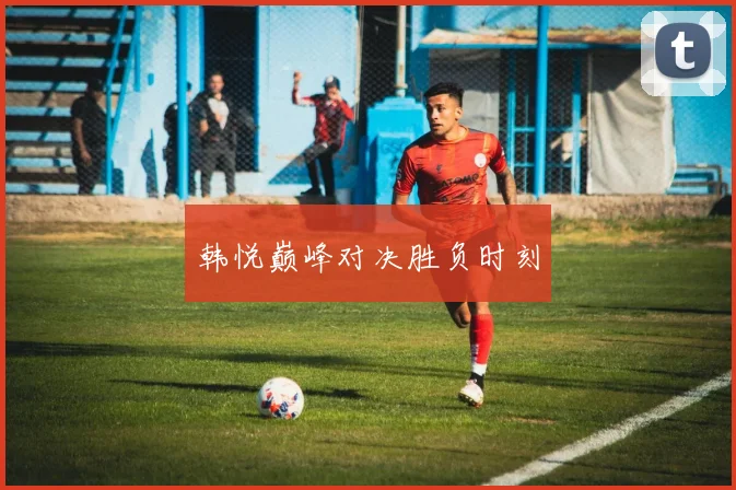 韩悦巅峰对决胜负时刻