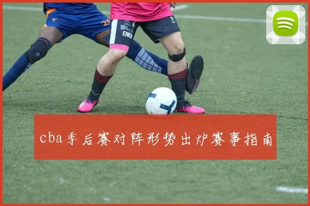 cba季后赛对阵形势出炉赛事指南