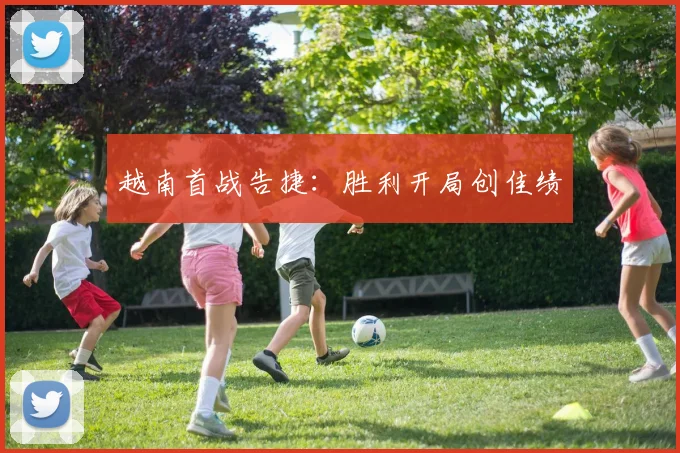 越南首战告捷：胜利开局创佳绩