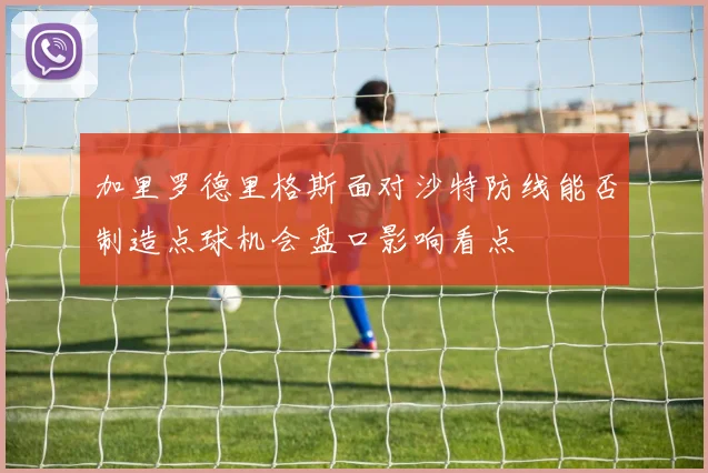 加里罗德里格斯面对沙特防线能否制造点球机会盘口影响看点
