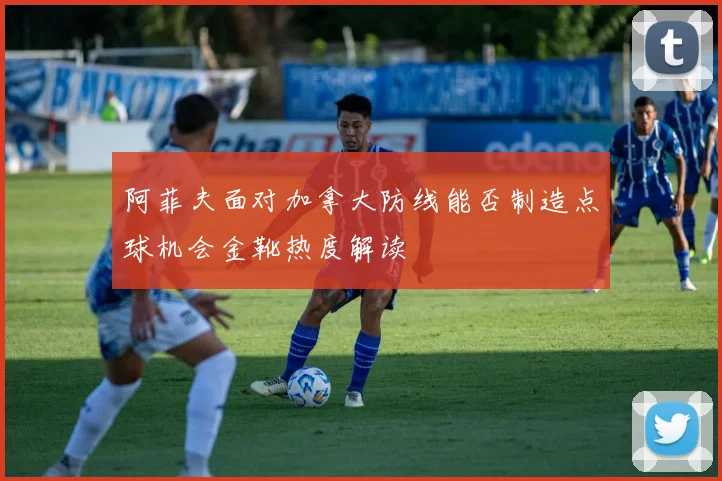 阿菲夫面对加拿大防线能否制造点球机会金靴热度解读