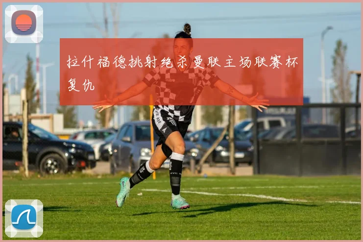 拉什福德挑射绝杀曼联主场联赛杯复仇