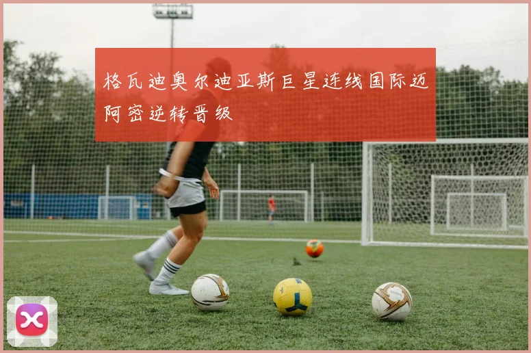 格瓦迪奥尔迪亚斯巨星连线国际迈阿密逆转晋级