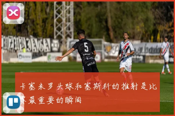 卡塞米罗头球和塞斯科的推射是比赛最重要的瞬间