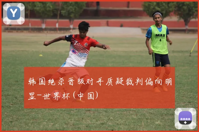 韩国绝杀晋级对手质疑裁判偏向明显-世界杯(中国)