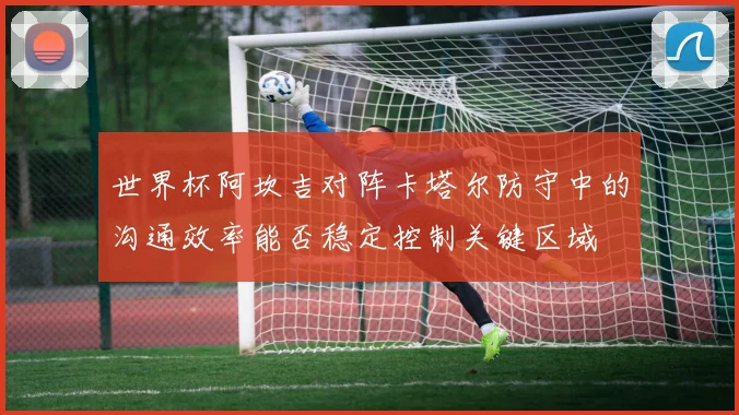 世界杯阿坎吉对阵卡塔尔防守中的沟通效率能否稳定控制关键区域