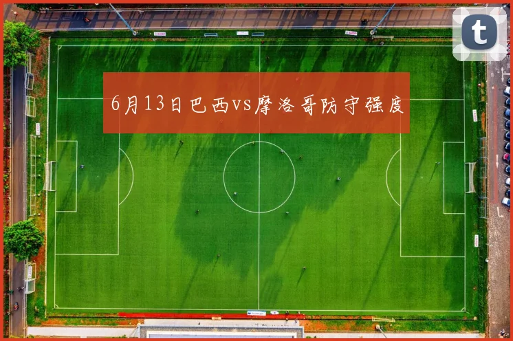 6月13日巴西vs摩洛哥防守强度