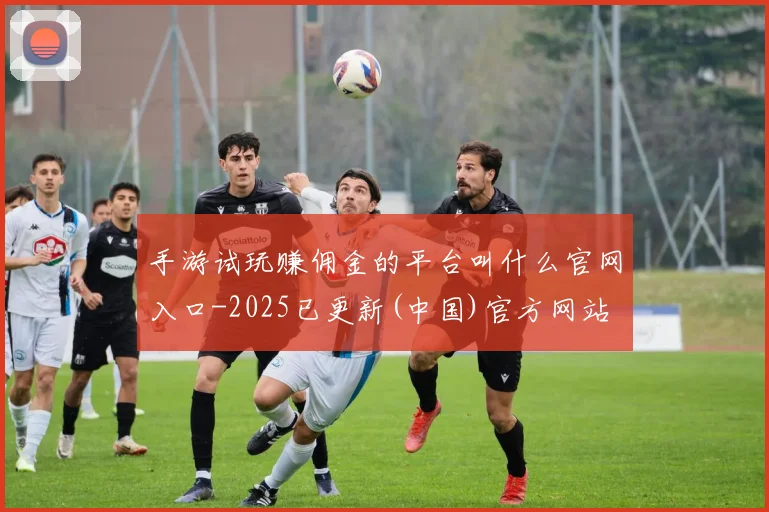 手游试玩赚佣金的平台叫什么官网入口-2025已更新(中国)官方网站