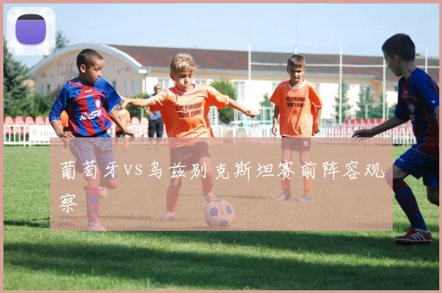 葡萄牙vs乌兹别克斯坦赛前阵容观察