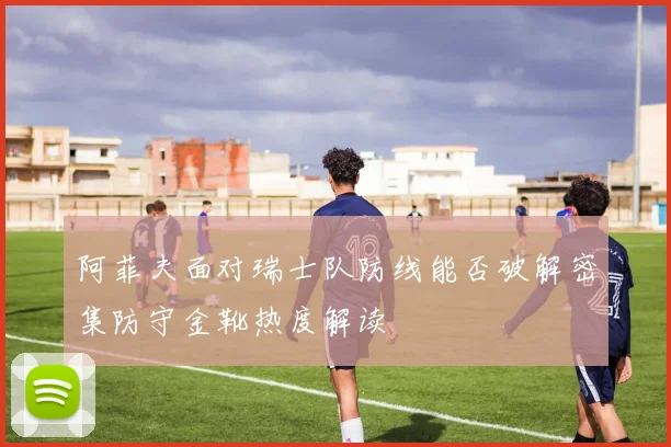 阿菲夫面对瑞士队防线能否破解密集防守金靴热度解读