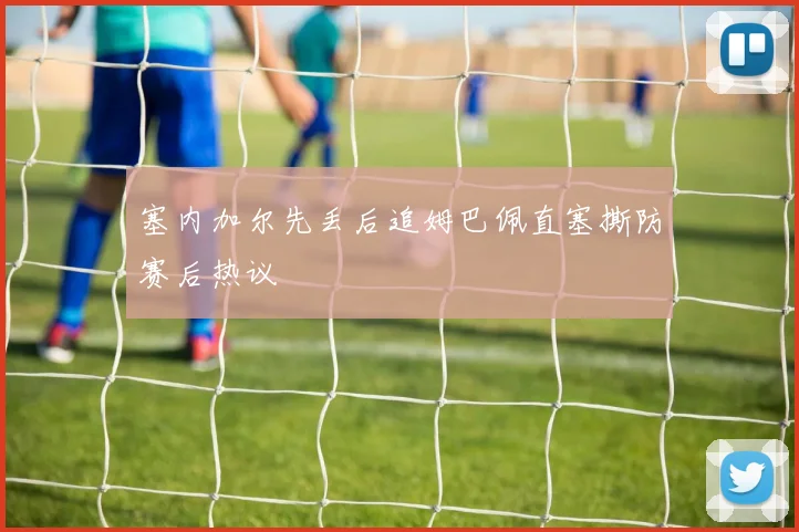 塞内加尔先丢后追姆巴佩直塞撕防赛后热议