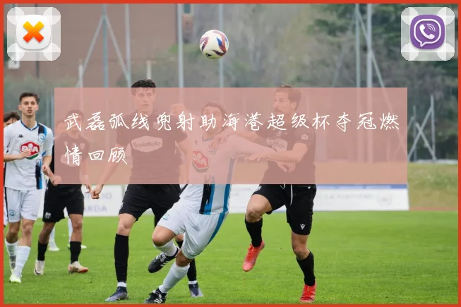 武磊弧线兜射助海港超级杯夺冠燃情回顾
