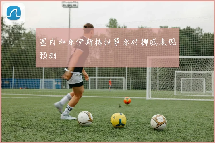 塞内加尔伊斯梅拉萨尔对挪威表现预测