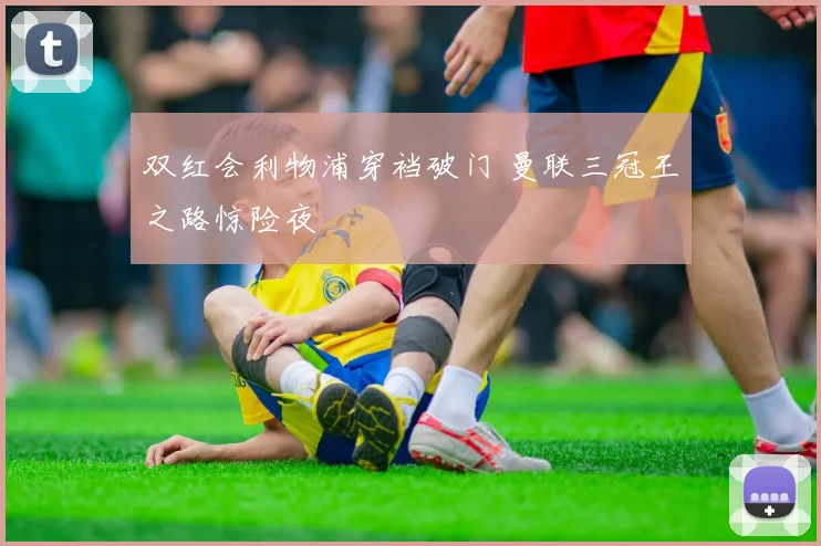 双红会利物浦穿裆破门 曼联三冠王之路惊险夜