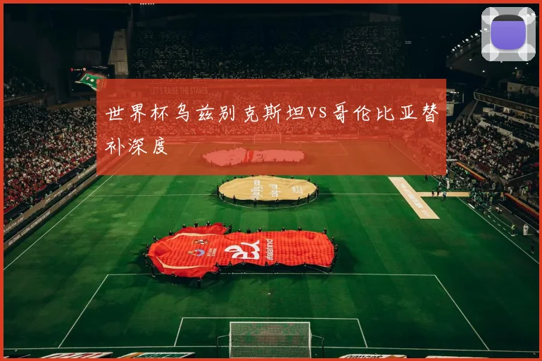 世界杯乌兹别克斯坦vs哥伦比亚替补深度