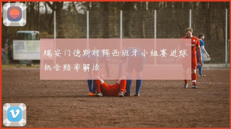 瑞安门德斯对阵西班牙小组赛进球机会赔率解读