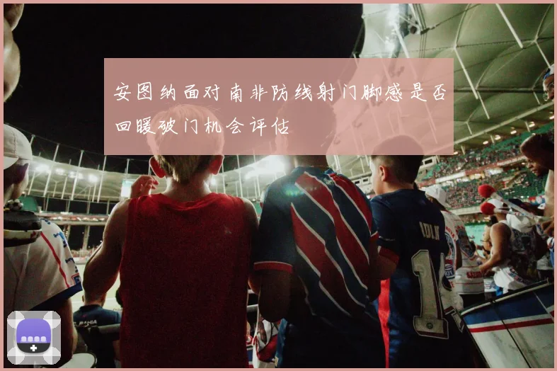 安图纳面对南非防线射门脚感是否回暖破门机会评估