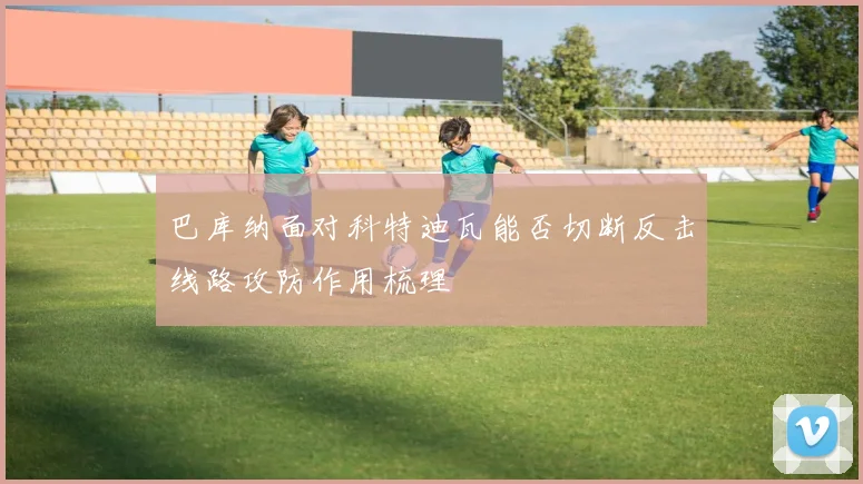 巴库纳面对科特迪瓦能否切断反击线路攻防作用梳理