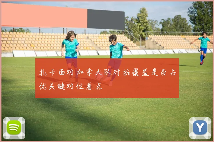 扎卡面对加拿大队对抗覆盖是否占优关键对位看点
