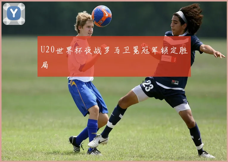 U20世界杯夜战罗马卫冕冠军锁定胜局