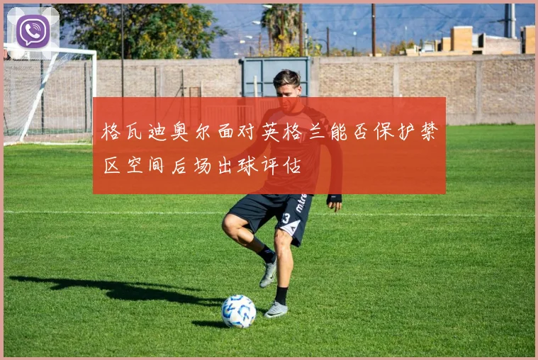 格瓦迪奥尔面对英格兰能否保护禁区空间后场出球评估