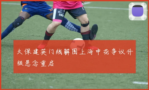 久保建英门线解围上海申花争议升级悬念重启