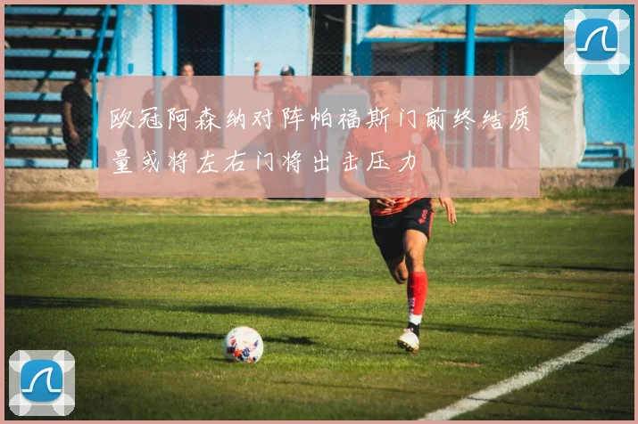 欧冠阿森纳对阵帕福斯门前终结质量或将左右门将出击压力