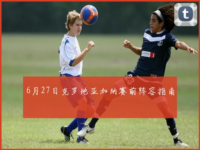 6月27日克罗地亚加纳赛前阵容指南