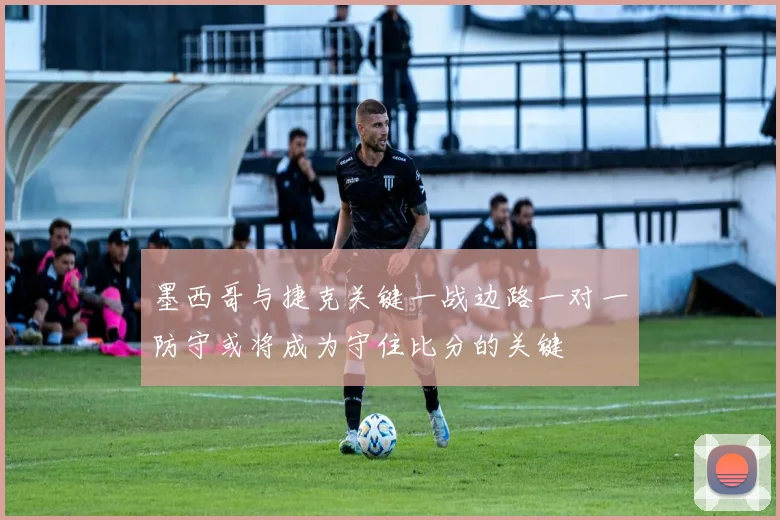 墨西哥与捷克关键一战边路一对一防守或将成为守住比分的关键