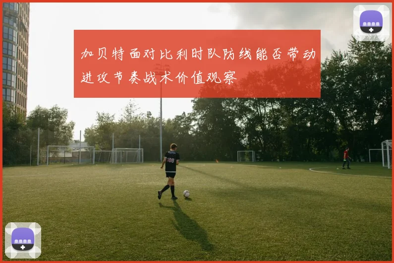 加贝特面对比利时队防线能否带动进攻节奏战术价值观察