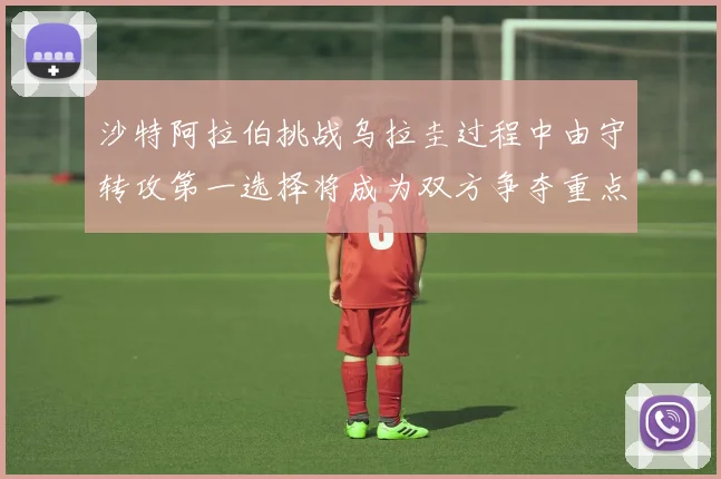 沙特阿拉伯挑战乌拉圭过程中由守转攻第一选择将成为双方争夺重点