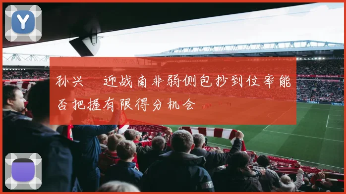 孙兴慜迎战南非弱侧包抄到位率能否把握有限得分机会