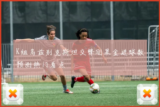 K组乌兹别克斯坦交锋刚果金进球数预测热门看点