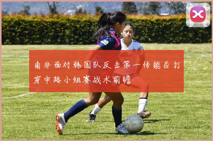 南非面对韩国队反击第一传能否打穿中路小组赛战术前瞻