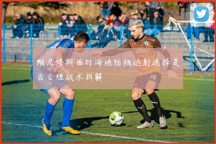 维尼修斯面对海地防线远射选择是否合理战术拆解