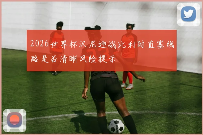 2026世界杯汉尼迎战比利时直塞线路是否清晰风险提示