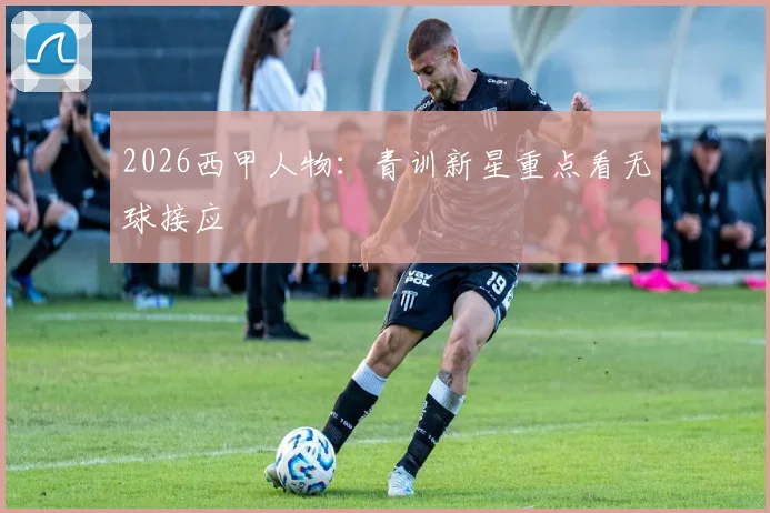 2026西甲人物:青训新星重点看无球接应