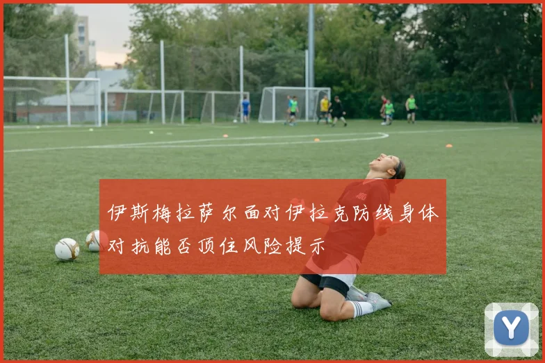 伊斯梅拉萨尔面对伊拉克防线身体对抗能否顶住风险提示