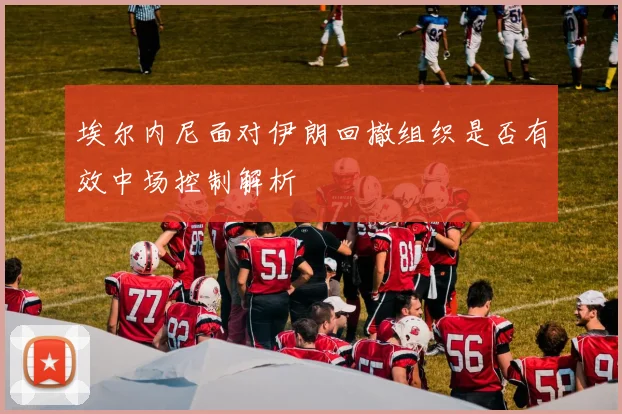 埃尔内尼面对伊朗回撤组织是否有效中场控制解析