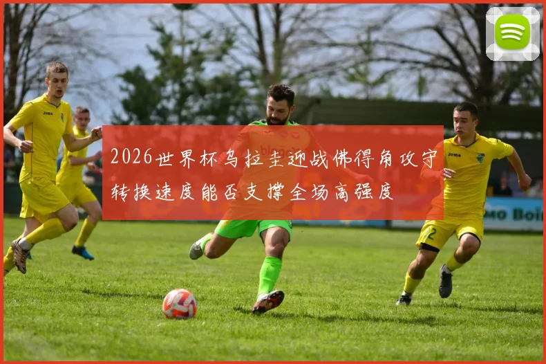 2026世界杯乌拉圭迎战佛得角攻守转换速度能否支撑全场高强度